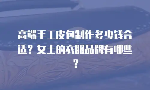 高端手工皮包制作多少钱合适？女士的衣服品牌有哪些？