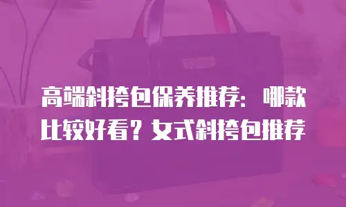 高端斜挎包保养推荐：哪款比较好看？女式斜挎包推荐