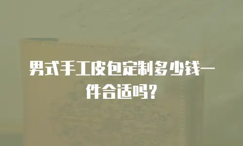 男式手工皮包定制多少钱一件合适吗？