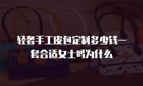 轻奢手工皮包定制多少钱一套合适女士吗为什么