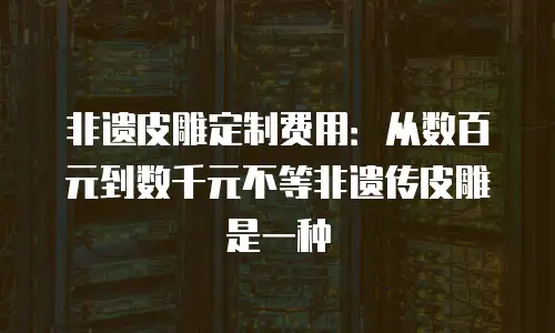 非遗皮雕定制费用：从数百元到数千元不等非遗传皮雕是一种