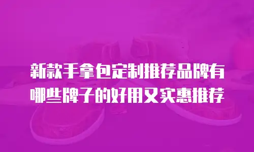 新款手拿包定制推荐品牌有哪些牌子的好用又实惠推荐