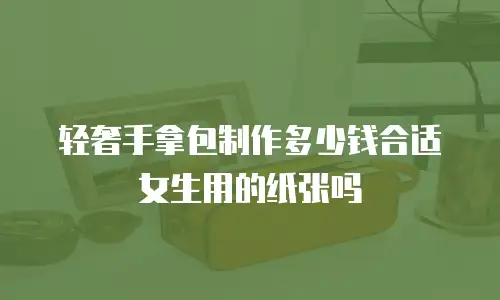 轻奢手拿包制作多少钱合适女生用的纸张吗