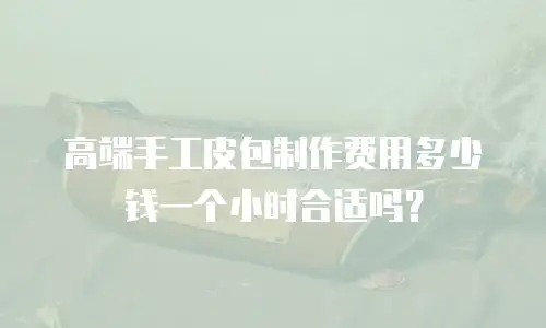高端手工皮包制作费用多少钱一个小时合适吗？