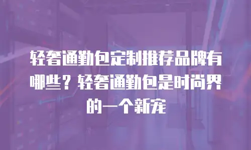 轻奢通勤包定制推荐品牌有哪些？轻奢通勤包是时尚界的一个新宠