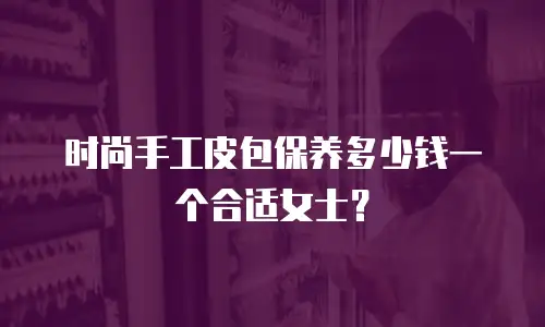 时尚手工皮包保养多少钱一个合适女士？