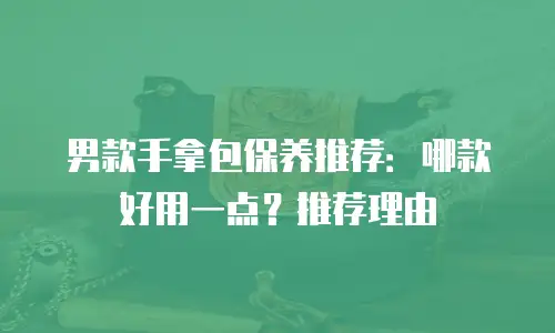 男款手拿包保养推荐：哪款好用一点？推荐理由