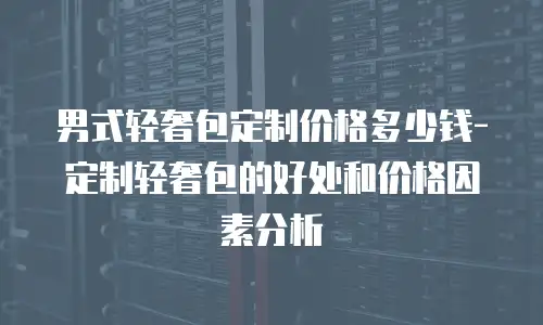  男式轻奢包定制价格多少钱-定制轻奢包的好处和价格因素分析