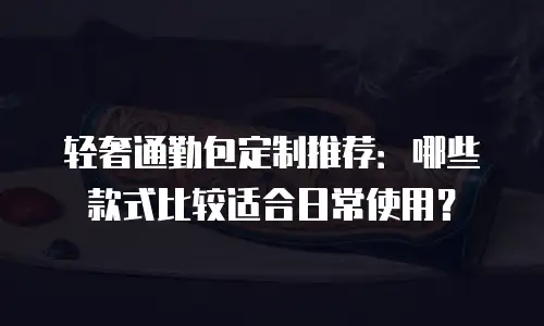轻奢通勤包定制推荐：哪些款式比较适合日常使用？