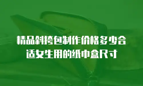 精品斜挎包制作价格多少合适女生用的纸巾盒尺寸