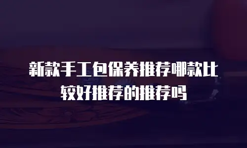 新款手工包保养推荐哪款比较好推荐的推荐吗