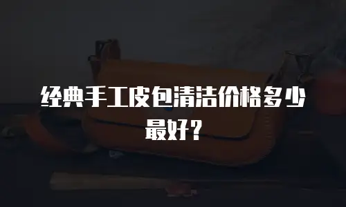 经典手工皮包清洁价格多少最好？