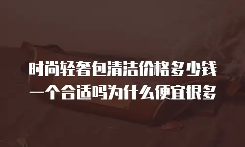 时尚轻奢包清洁价格多少钱一个合适吗为什么便宜很多