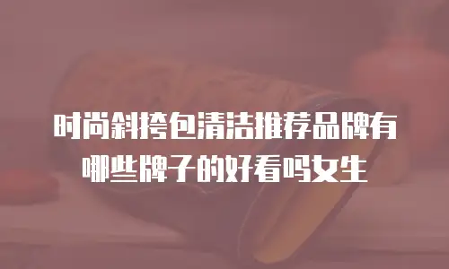 时尚斜挎包清洁推荐品牌有哪些牌子的好看吗女生