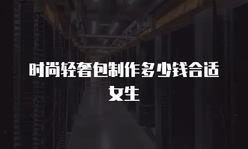 时尚轻奢包制作多少钱合适女生