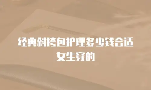 经典斜挎包护理多少钱合适女生穿的