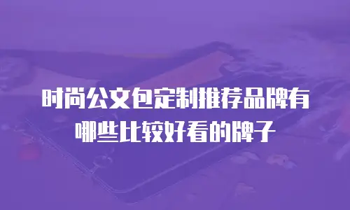 时尚公文包定制推荐品牌有哪些比较好看的牌子
