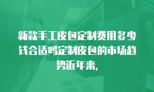 新款手工皮包定制费用多少钱合适吗定制皮包的市场趋势近年来，