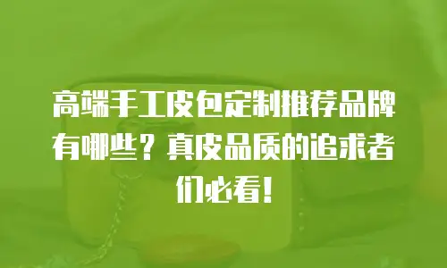 高端手工皮包定制推荐品牌有哪些？真皮品质的追求者们必看！