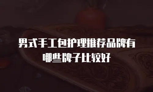 男式手工包护理推荐品牌有哪些牌子比较好