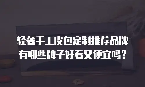 轻奢手工皮包定制推荐品牌有哪些牌子好看又便宜吗？