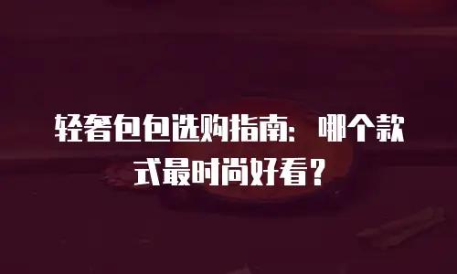 轻奢包包选购指南：哪个款式最时尚好看？