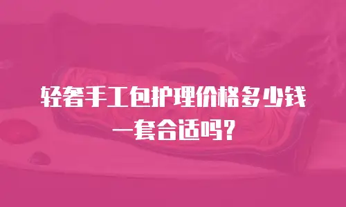 轻奢手工包护理价格多少钱一套合适吗？