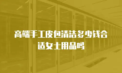 高端手工皮包清洁多少钱合适女士用品吗