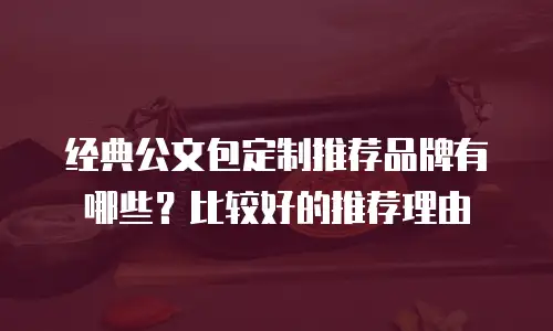 经典公文包定制推荐品牌有哪些？比较好的推荐理由