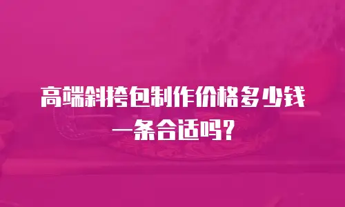 高端斜挎包制作价格多少钱一条合适吗？
