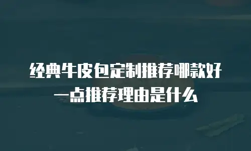 经典牛皮包定制推荐哪款好一点推荐理由是什么