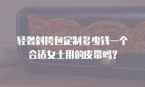 轻奢斜挎包定制多少钱一个合适女士用的皮带吗？