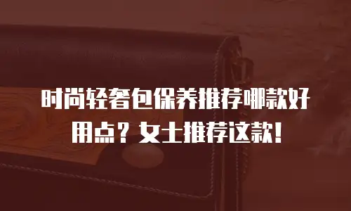 时尚轻奢包保养推荐哪款好用点？女士推荐这款！