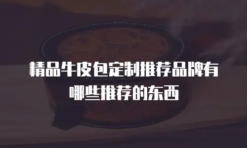 精品牛皮包定制推荐品牌有哪些推荐的东西