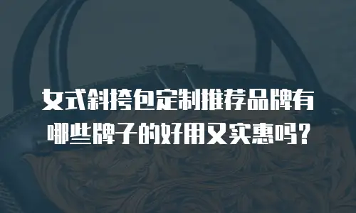 女式斜挎包定制推荐品牌有哪些牌子的好用又实惠吗？
