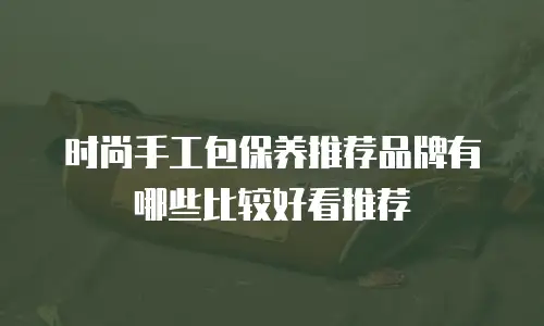时尚手工包保养推荐品牌有哪些比较好看推荐