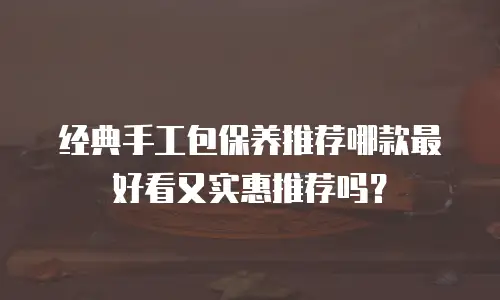 经典手工包保养推荐哪款最好看又实惠推荐吗？