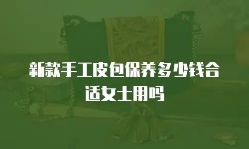 新款手工皮包保养多少钱合适女士用吗