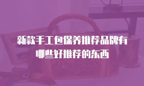新款手工包保养推荐品牌有哪些好推荐的东西