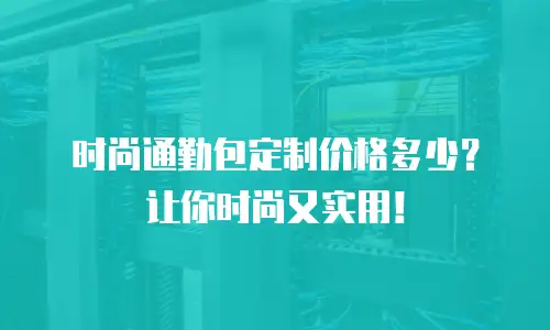 时尚通勤包定制价格多少？让你时尚又实用！