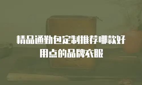 精品通勤包定制推荐哪款好用点的品牌衣服