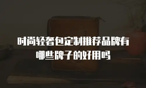 时尚轻奢包定制推荐品牌有哪些牌子的好用吗