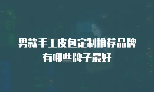 男款手工皮包定制推荐品牌有哪些牌子最好