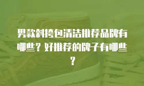 男款斜挎包清洁推荐品牌有哪些？好推荐的牌子有哪些？