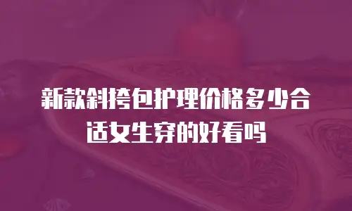 新款斜挎包护理价格多少合适女生穿的好看吗