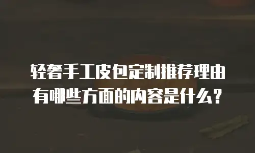 轻奢手工皮包定制推荐理由有哪些方面的内容是什么？