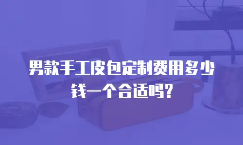 男款手工皮包定制费用多少钱一个合适吗？