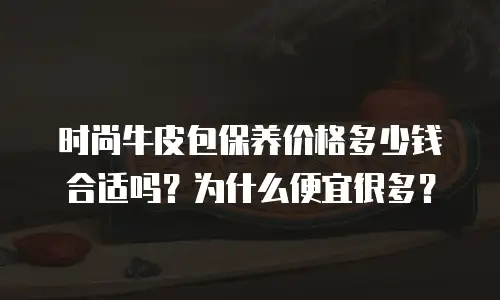 时尚牛皮包保养价格多少钱合适吗？为什么便宜很多？