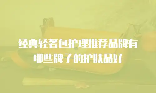 经典轻奢包护理推荐品牌有哪些牌子的护肤品好