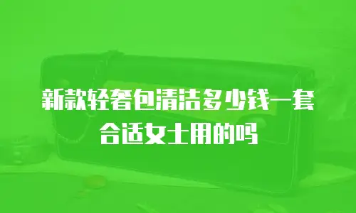新款轻奢包清洁多少钱一套合适女士用的吗